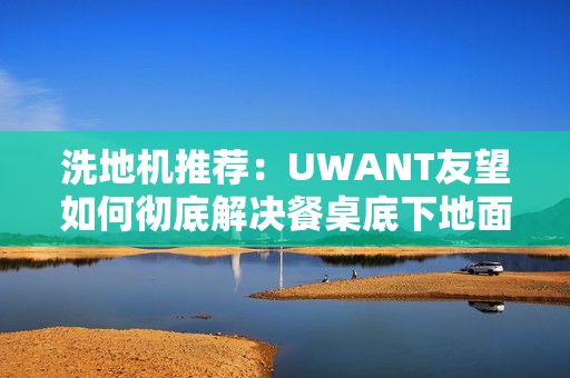 洗地机推荐：UWANT友望如何彻底解决餐桌底下地面清洁困难？