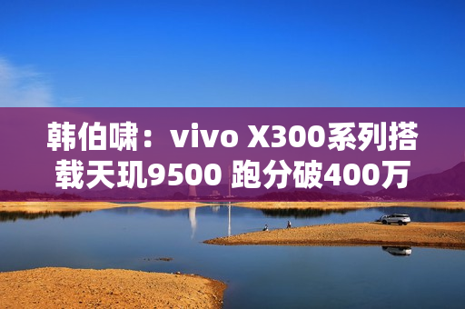 韩伯啸：vivo X300系列搭载天玑9500 跑分破400万分