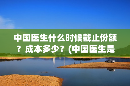 中国医生什么时候截止份额？成本多少？(中国医生是几月几日)