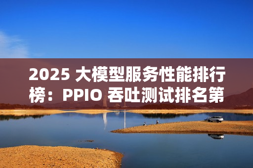 2025 大模型服务性能排行榜:PPIO 吞吐测试排名第一 2025 大模型服务性能排行榜:PPIO 吞吐测试排名第一