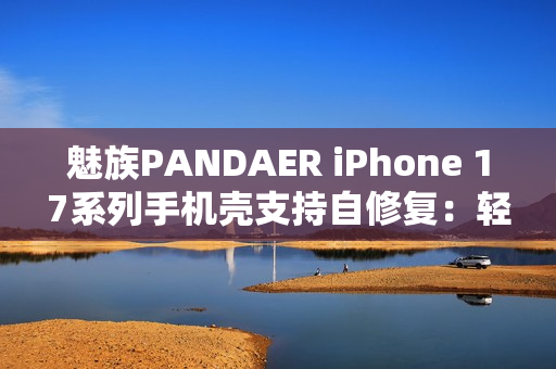 魅族PANDAER iPhone 17系列手机壳支持自修复:轻微痕迹会自愈 魅族PANDAER iPhone 17系列手机壳支持自修复:轻微痕迹会自愈