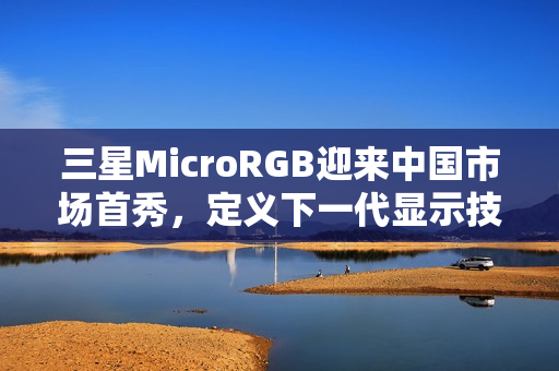 三星MicroRGB迎来中国市场首秀，定义下一代显示技术新标杆