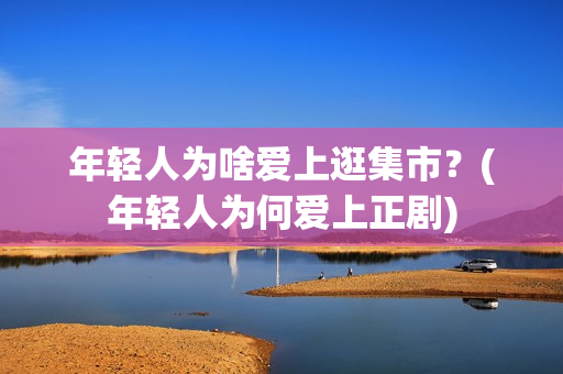 年轻人为啥爱上逛集市？(年轻人为何爱上正剧)