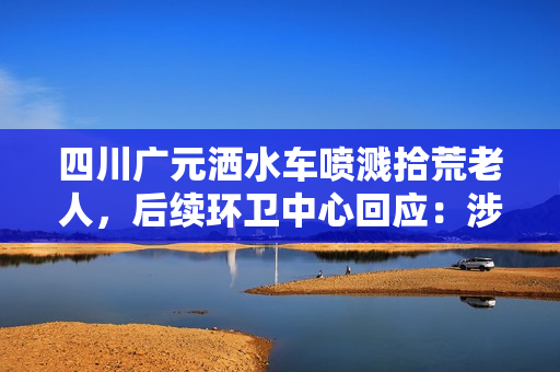 四川广元洒水车喷溅拾荒老人,后续环卫中心回应:涉事司机已被停职 四川广元洒水车喷溅拾荒老人,后续环卫中心回应:涉事司机已被停职