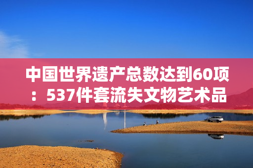 中国世界遗产总数达到60项：537件套流失文物艺术品回家