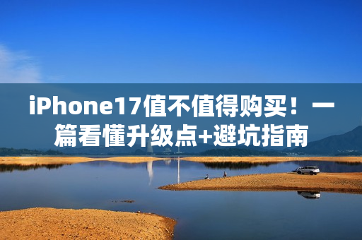 iPhone17值不值得购买！一篇看懂升级点+避坑指南