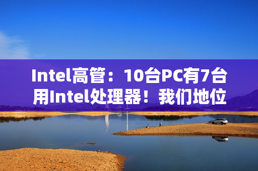 Intel高管：10台PC有7台用Intel处理器！我们地位依然稳固