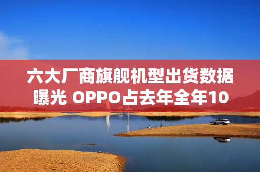 六大厂商旗舰机型出货数据曝光 OPPO占去年全年106%
