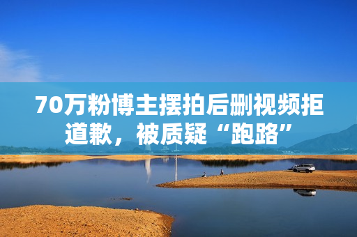 70万粉博主摆拍后删视频拒道歉，被质疑“跑路”