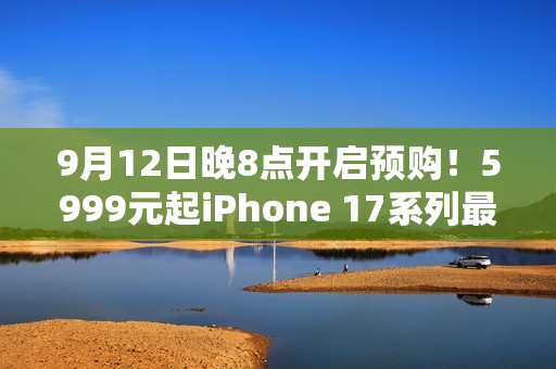 9月12日晚8点开启预购！5999元起iPhone 17系列最全购买攻略：该买哪款 帮你闭坑