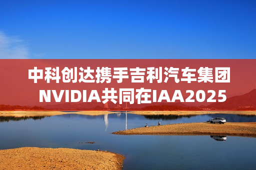 中科创达携手吉利汽车集团  NVIDIA共同在IAA2025亮相AIBOX  为规模化AI上车提供强大助力