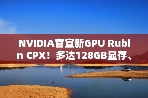 NVIDIA官宣新GPU Rubin CPX！多达128GB显存、推理性能高达百万token
