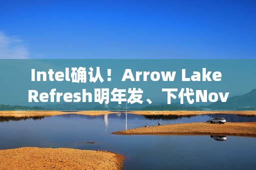 Intel确认！Arrow Lake Refresh明年发、下代Nova Lake在年底