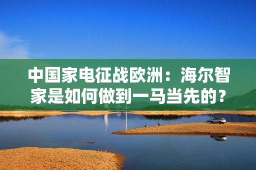 中国家电征战欧洲：海尔智家是如何做到一马当先的？
