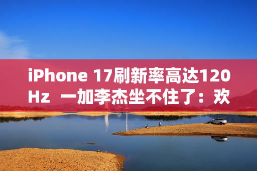 iPhone 17刷新率高达120Hz  一加李杰坐不住了：欢迎苹果来到全面“高刷时代”