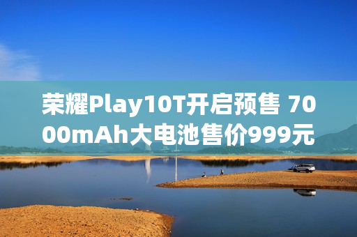 荣耀Play10T开启预售 7000mAh大电池售价999元起