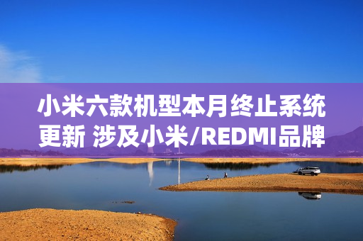 小米六款机型本月终止系统更新 涉及小米/REDMI品牌