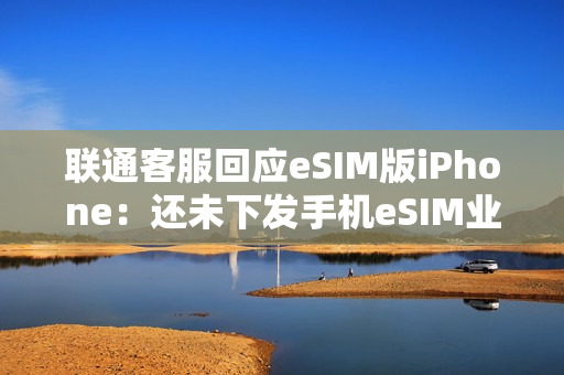 联通客服回应eSIM版iPhone：还未下发手机eSIM业务通知 只有手表eSIM业务