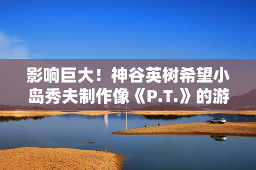 影响巨大!神谷英树希望小岛秀夫制作像《P.T.》的游戏 影响巨大!神谷英树希望小岛秀夫制作像《P.T.》的游戏