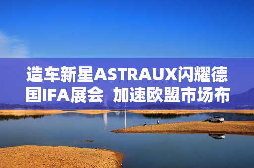 造车新星ASTRAUX闪耀德国IFA展会  加速欧盟市场布局
