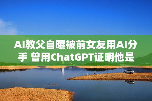 AI教父自曝被前女友用AI分手 曾用ChatGPT证明他是“卑鄙小人”