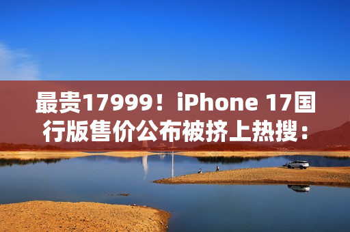 最贵17999！iPhone 17国行版售价公布被挤上热搜：网友直呼苹果定价“良心”