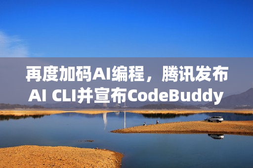 再度加码AI编程，腾讯发布AI CLI并宣布CodeBuddy IDE开启公测