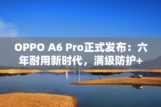 OPPO A6 Pro正式发布：六年耐用新时代，满级防护+流畅双引擎全面升级