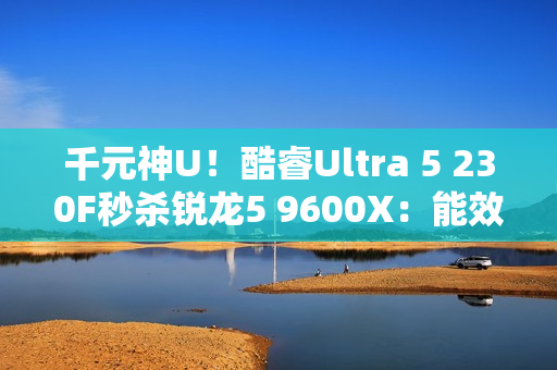 千元神U!酷睿Ultra 5 230F秒杀锐龙5 9600X:能效领先超40% 游戏性能还更强 千元神U!酷睿Ultra 5 230F秒杀锐龙5 9600X:能效领先超40% 游戏性能还更强