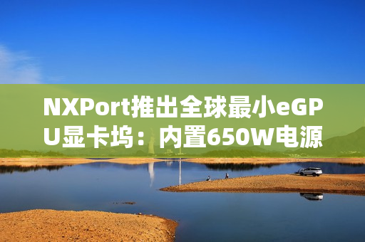 NXPort推出全球最小eGPU显卡坞:内置650W电源 NXPort推出全球最小eGPU显卡坞:内置650W电源