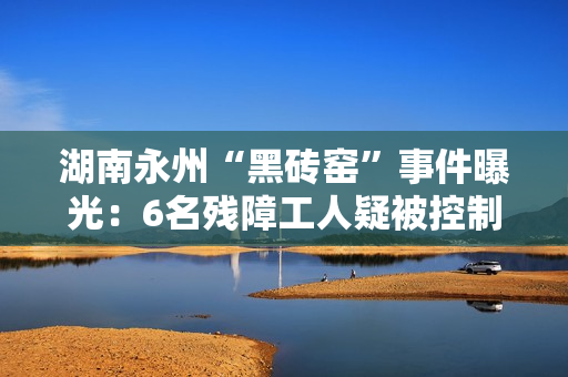 湖南永州“黑砖窑”事件曝光：6名残障工人疑被控制多年