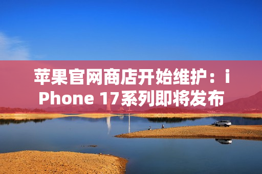 苹果官网商店开始维护：iPhone 17系列即将发布