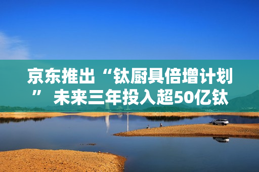 京东推出“钛厨具倍增计划” 未来三年投入超50亿钛厨具采购资金