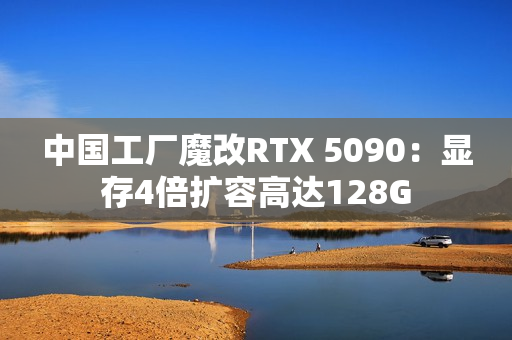 中国工厂魔改RTX 5090：显存4倍扩容高达128G
