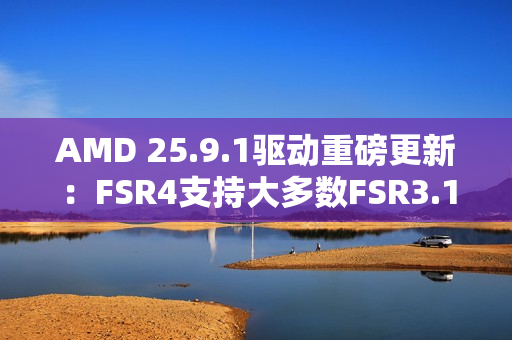 AMD 25.9.1驱动重磅更新：FSR4支持大多数FSR3.1 DX12游戏！总数已超85款