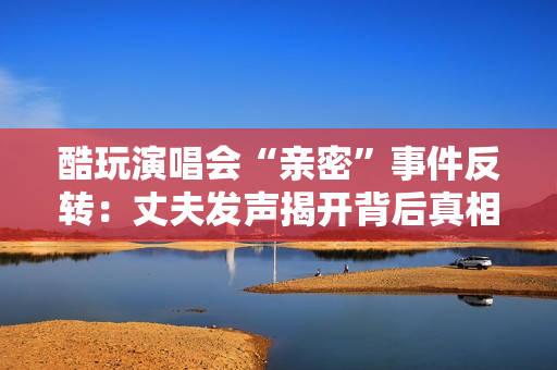 酷玩演唱会“亲密”事件反转：丈夫发声揭开背后真相