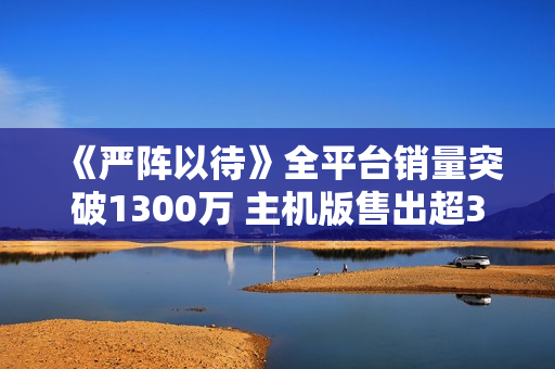 《严阵以待》全平台销量突破1300万 主机版售出超300万份