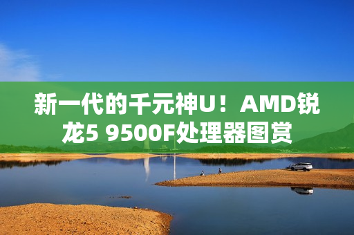 新一代的千元神U!AMD锐龙5 9500F处理器图赏 新一代的千元神U!AMD锐龙5 9500F处理器图赏