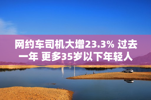 网约车司机大增23.3% 过去一年 更多35岁以下年轻人加入