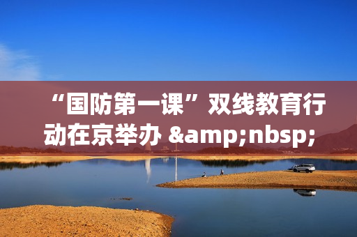 “国防第一课”双线教育行动在京举办 &nbsp;创新形式深化青少年国防教育