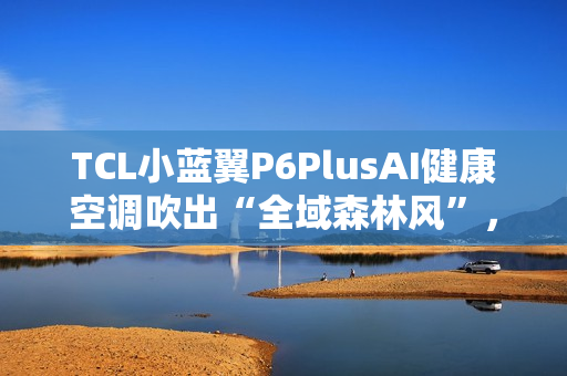 TCL小蓝翼P6PlusAI健康空调吹出“全域森林风”，让舒适充满生活