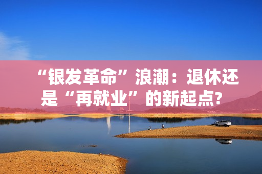 “银发革命”浪潮：退休还是“再就业”的新起点?