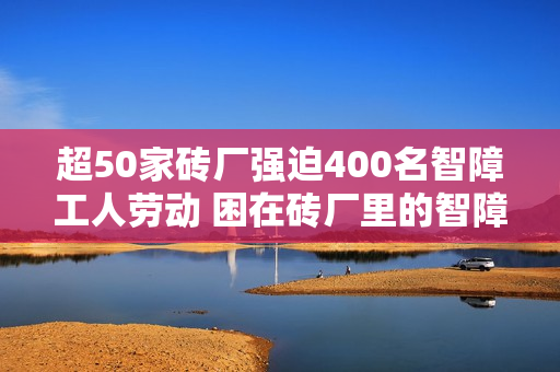 超50家砖厂强迫400名智障工人劳动 困在砖厂里的智障工人