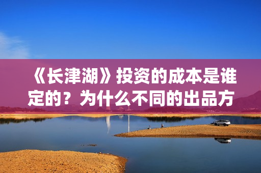 《长津湖》投资的成本是谁定的？为什么不同的出品方价格不一样？(长津湖投资方名单)