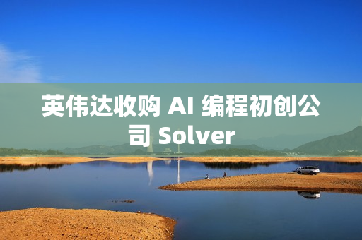 英伟达收购 AI 编程初创公司 Solver