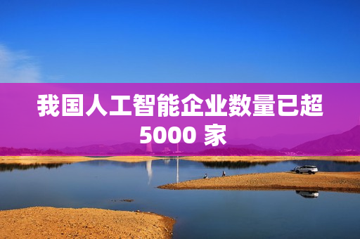 我国人工智能企业数量已超 5000 家