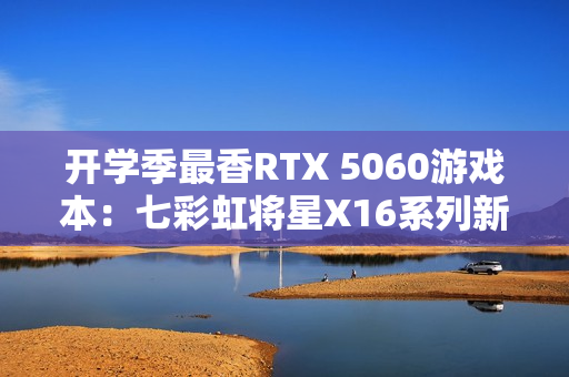 开学季最香RTX 5060游戏本：七彩虹将星X16系列新品上市 国补后6399元起
