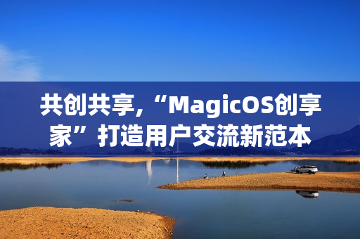 共创共享,“MagicOS创享家”打造用户交流新范本