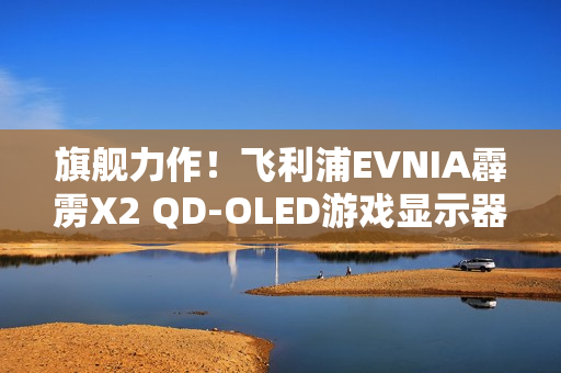 旗舰力作！飞利浦EVNIA霹雳X2 QD-OLED游戏显示器27M2N8500X疾速来袭！