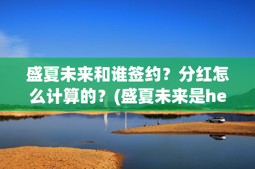 盛夏未来和谁签约？分红怎么计算的？(盛夏未来是he吗)